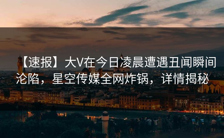 【速报】大V在今日凌晨遭遇丑闻瞬间沦陷，星空传媒全网炸锅，详情揭秘