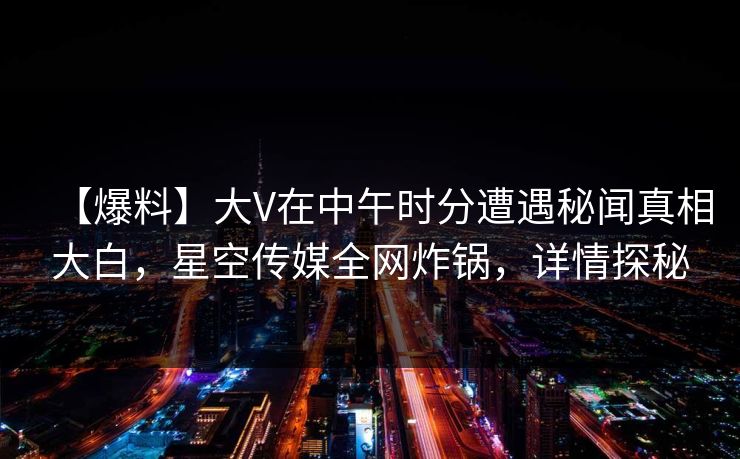 【爆料】大V在中午时分遭遇秘闻真相大白，星空传媒全网炸锅，详情探秘