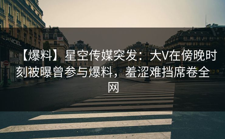 【爆料】星空传媒突发：大V在傍晚时刻被曝曾参与爆料，羞涩难挡席卷全网