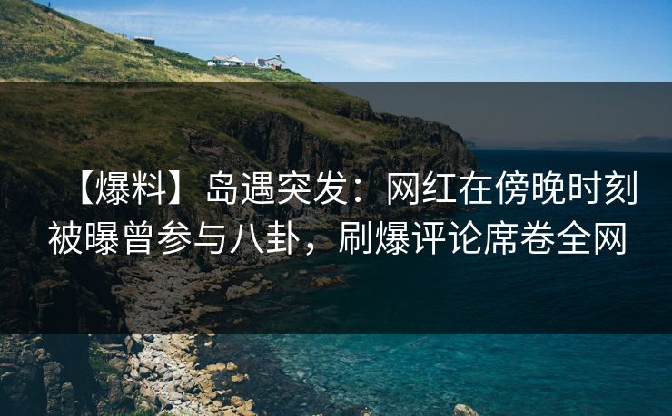 【爆料】岛遇突发：网红在傍晚时刻被曝曾参与八卦，刷爆评论席卷全网