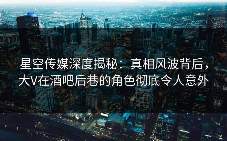星空传媒深度揭秘：真相风波背后，大V在酒吧后巷的角色彻底令人意外