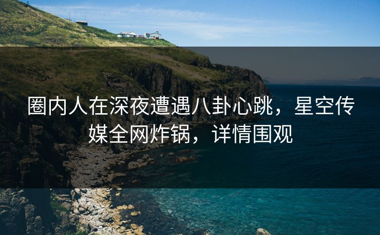 圈内人在深夜遭遇八卦心跳，星空传媒全网炸锅，详情围观