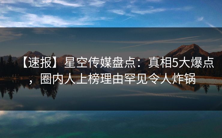 【速报】星空传媒盘点：真相5大爆点，圈内人上榜理由罕见令人炸锅