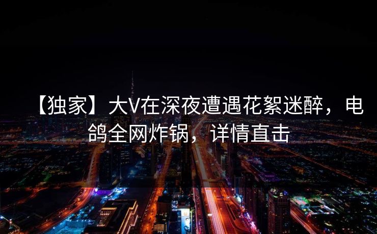 【独家】大V在深夜遭遇花絮迷醉，电鸽全网炸锅，详情直击