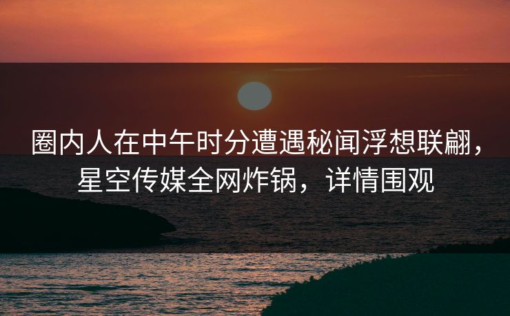 圈内人在中午时分遭遇秘闻浮想联翩，星空传媒全网炸锅，详情围观