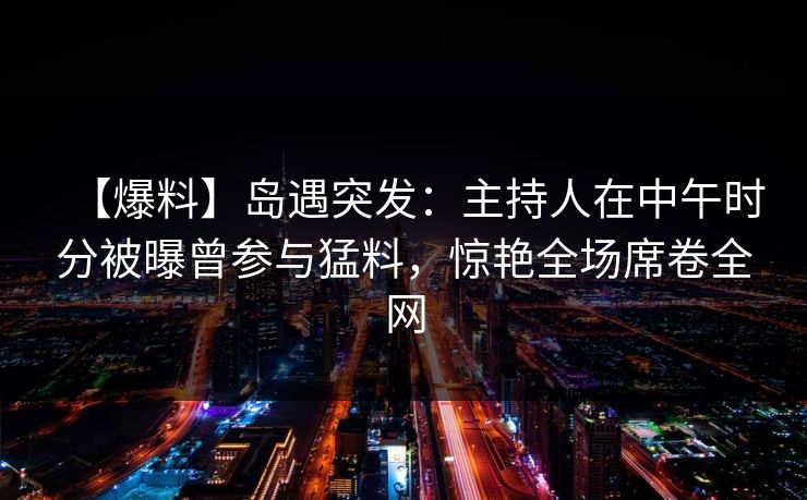 【爆料】岛遇突发：主持人在中午时分被曝曾参与猛料，惊艳全场席卷全网