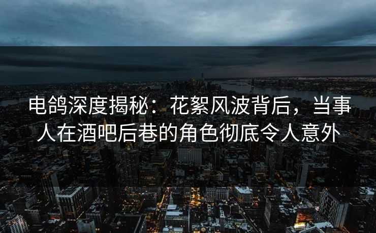 电鸽深度揭秘：花絮风波背后，当事人在酒吧后巷的角色彻底令人意外