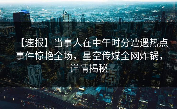 【速报】当事人在中午时分遭遇热点事件惊艳全场，星空传媒全网炸锅，详情揭秘