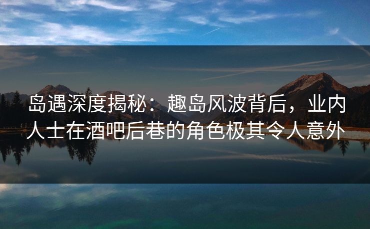 岛遇深度揭秘：趣岛风波背后，业内人士在酒吧后巷的角色极其令人意外