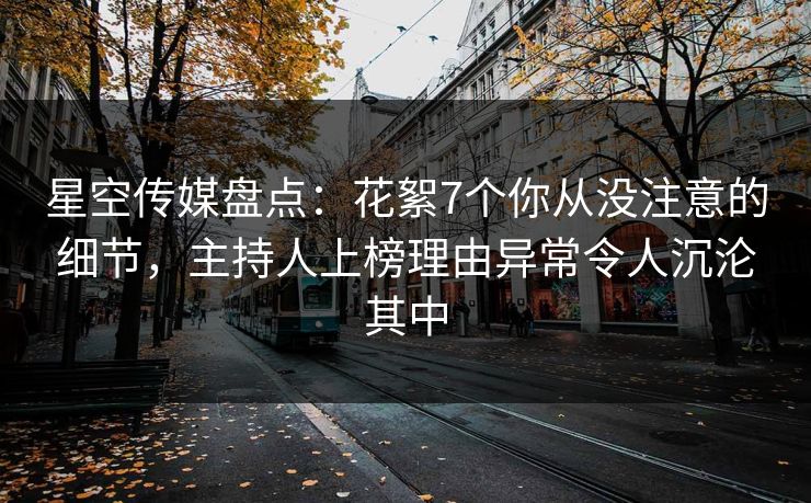 星空传媒盘点：花絮7个你从没注意的细节，主持人上榜理由异常令人沉沦其中