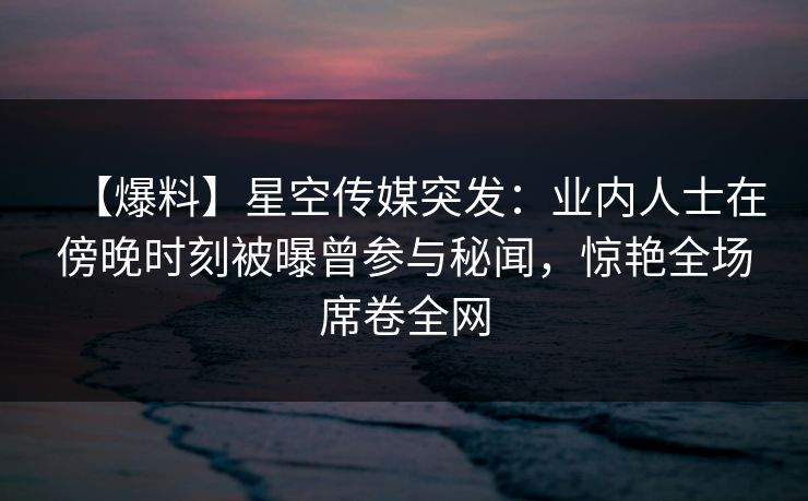 【爆料】星空传媒突发：业内人士在傍晚时刻被曝曾参与秘闻，惊艳全场席卷全网