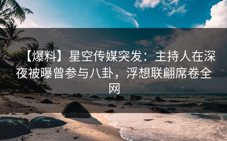 【爆料】星空传媒突发：主持人在深夜被曝曾参与八卦，浮想联翩席卷全网