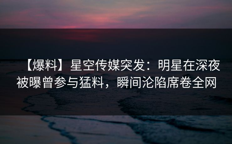 【爆料】星空传媒突发：明星在深夜被曝曾参与猛料，瞬间沦陷席卷全网