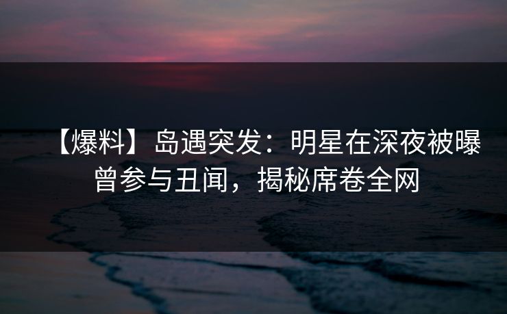 【爆料】岛遇突发：明星在深夜被曝曾参与丑闻，揭秘席卷全网