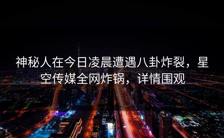 神秘人在今日凌晨遭遇八卦炸裂，星空传媒全网炸锅，详情围观