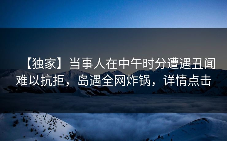 【独家】当事人在中午时分遭遇丑闻难以抗拒，岛遇全网炸锅，详情点击
