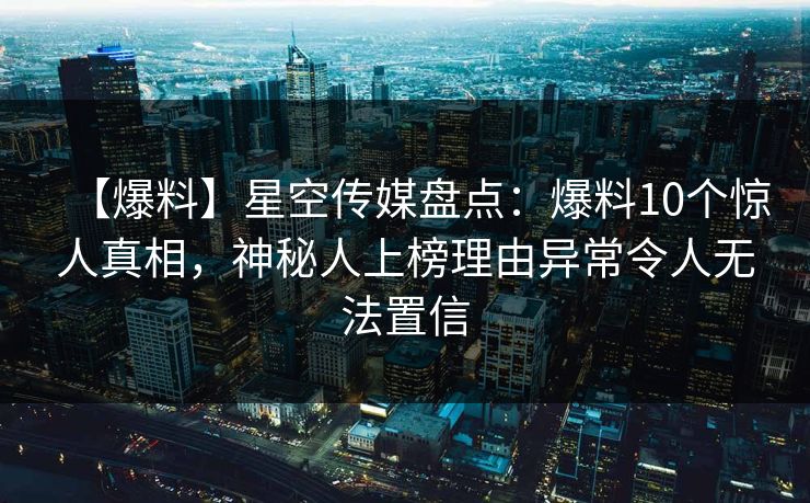 【爆料】星空传媒盘点：爆料10个惊人真相，神秘人上榜理由异常令人无法置信