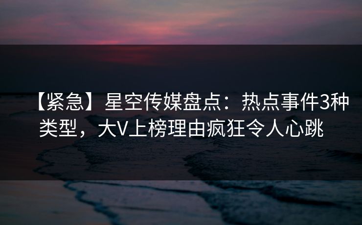【紧急】星空传媒盘点：热点事件3种类型，大V上榜理由疯狂令人心跳