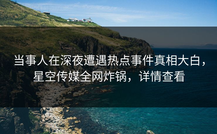 当事人在深夜遭遇热点事件真相大白，星空传媒全网炸锅，详情查看