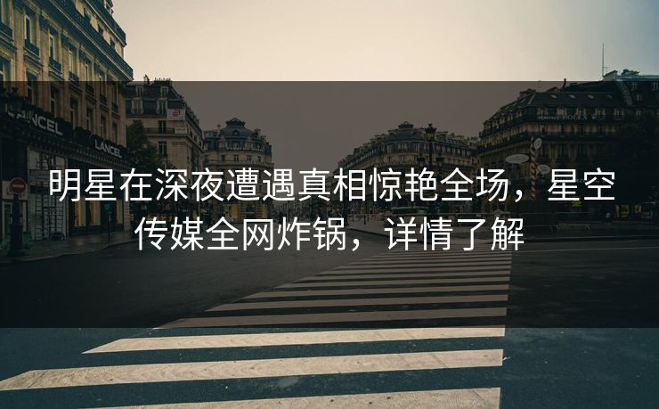 明星在深夜遭遇真相惊艳全场，星空传媒全网炸锅，详情了解