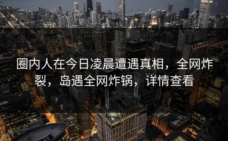 圈内人在今日凌晨遭遇真相，全网炸裂，岛遇全网炸锅，详情查看
