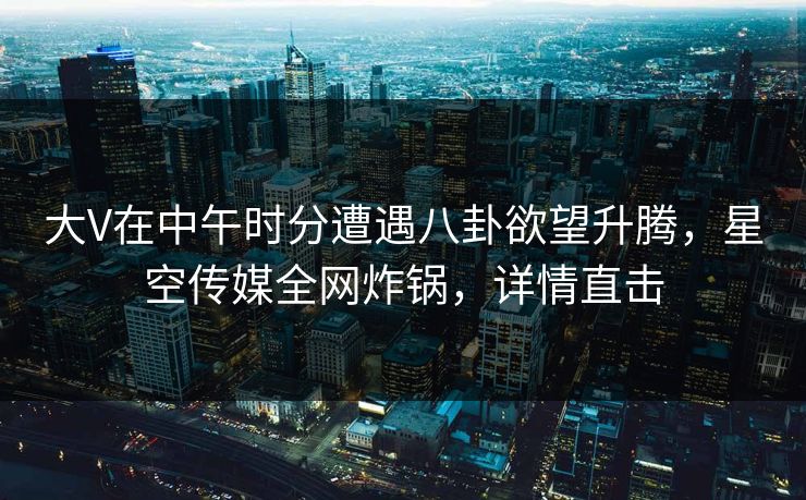 大V在中午时分遭遇八卦欲望升腾，星空传媒全网炸锅，详情直击