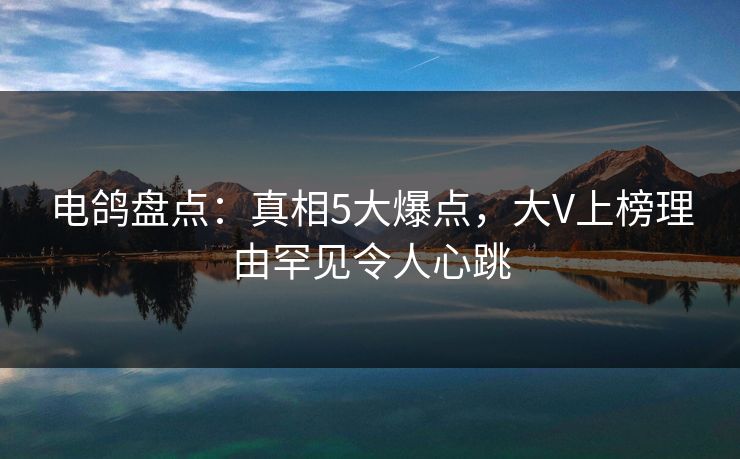 电鸽盘点：真相5大爆点，大V上榜理由罕见令人心跳