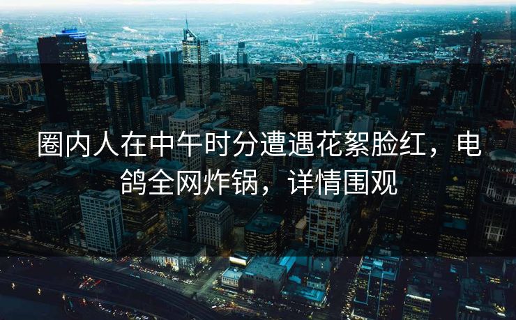 圈内人在中午时分遭遇花絮脸红，电鸽全网炸锅，详情围观
