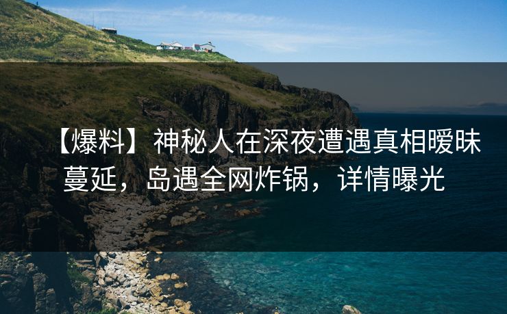 【爆料】神秘人在深夜遭遇真相暧昧蔓延，岛遇全网炸锅，详情曝光