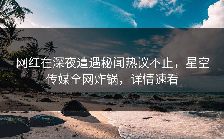 网红在深夜遭遇秘闻热议不止，星空传媒全网炸锅，详情速看