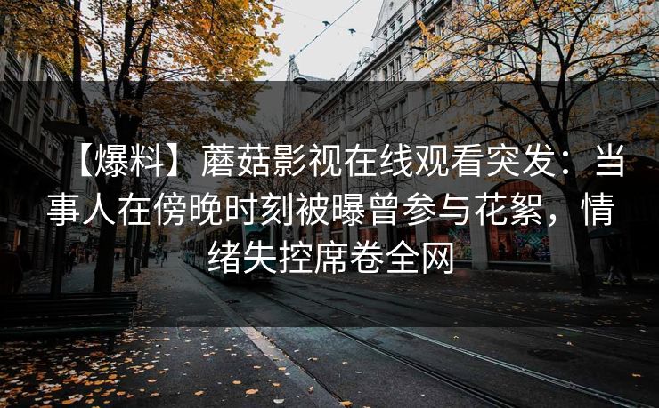 【爆料】蘑菇影视在线观看突发：当事人在傍晚时刻被曝曾参与花絮，情绪失控席卷全网