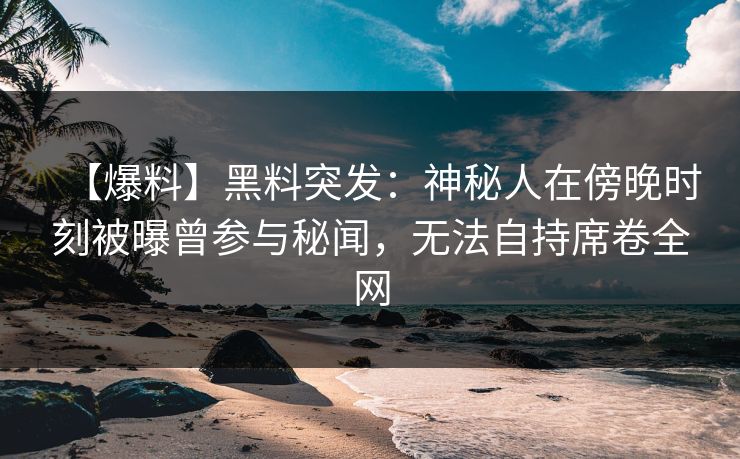 【爆料】黑料突发：神秘人在傍晚时刻被曝曾参与秘闻，无法自持席卷全网