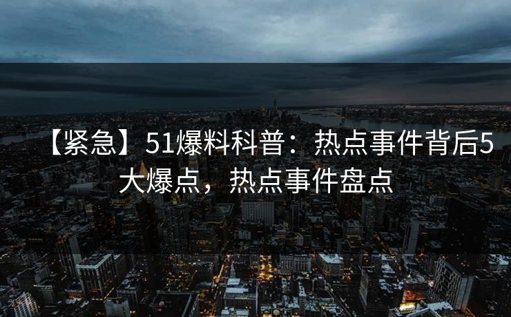 【紧急】51爆料科普：热点事件背后5大爆点，热点事件盘点