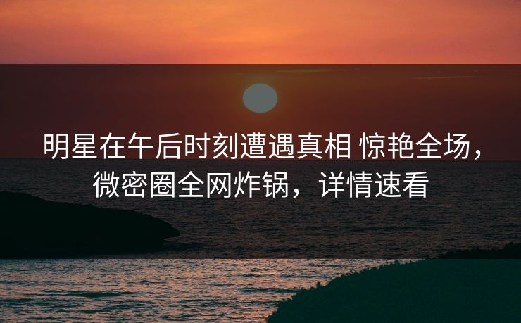 明星在午后时刻遭遇真相 惊艳全场，微密圈全网炸锅，详情速看