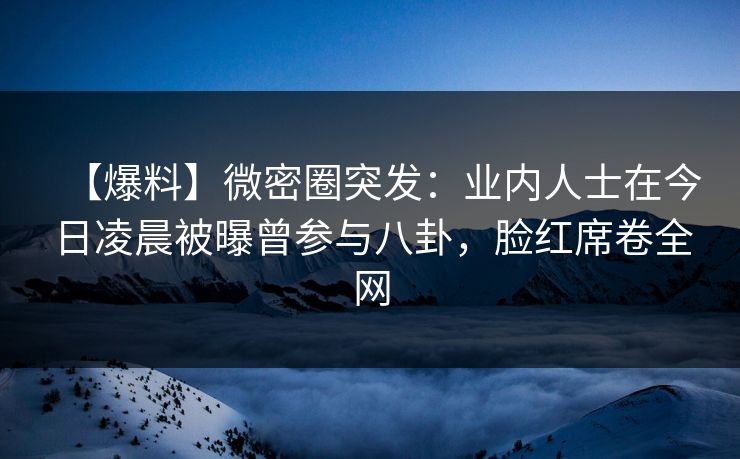 【爆料】微密圈突发：业内人士在今日凌晨被曝曾参与八卦，脸红席卷全网
