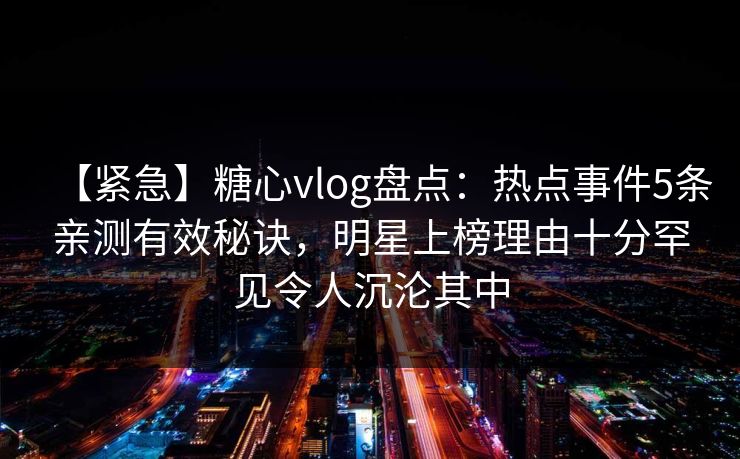 【紧急】糖心vlog盘点：热点事件5条亲测有效秘诀，明星上榜理由十分罕见令人沉沦其中