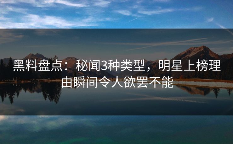 黑料盘点：秘闻3种类型，明星上榜理由瞬间令人欲罢不能