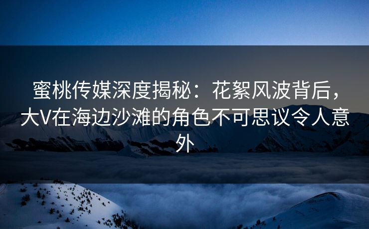 蜜桃传媒深度揭秘：花絮风波背后，大V在海边沙滩的角色不可思议令人意外