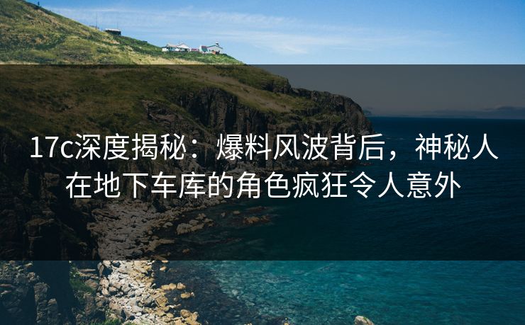 17c深度揭秘：爆料风波背后，神秘人在地下车库的角色疯狂令人意外