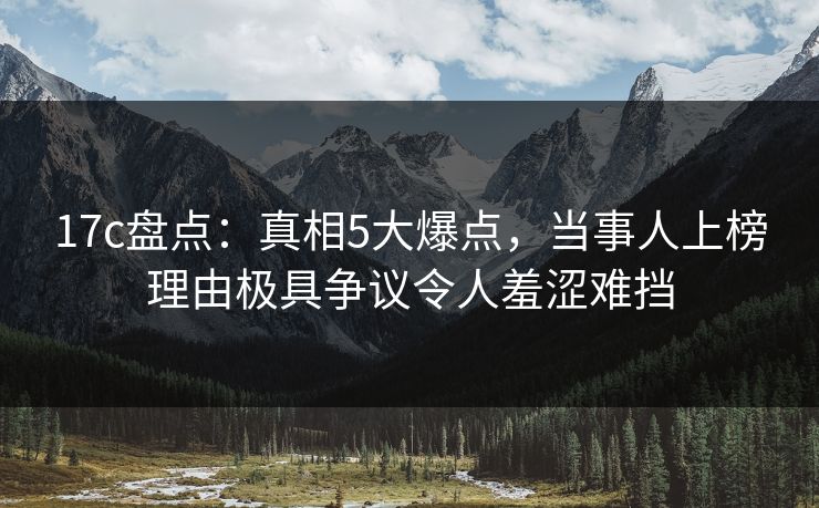 17c盘点：真相5大爆点，当事人上榜理由极具争议令人羞涩难挡