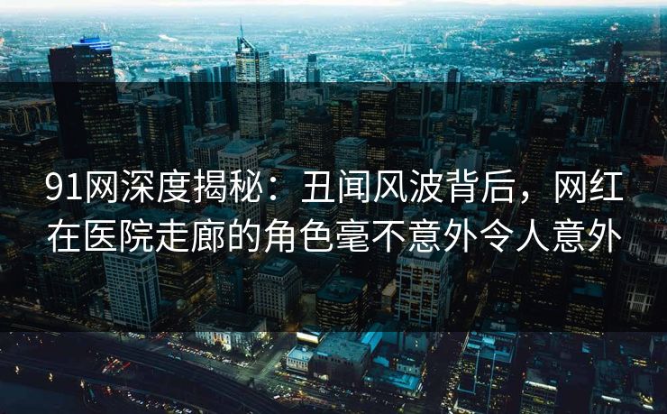 91网深度揭秘：丑闻风波背后，网红在医院走廊的角色毫不意外令人意外