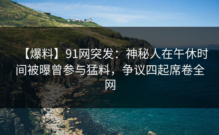 【爆料】91网突发：神秘人在午休时间被曝曾参与猛料，争议四起席卷全网