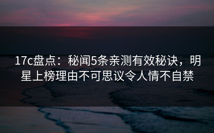17c盘点：秘闻5条亲测有效秘诀，明星上榜理由不可思议令人情不自禁