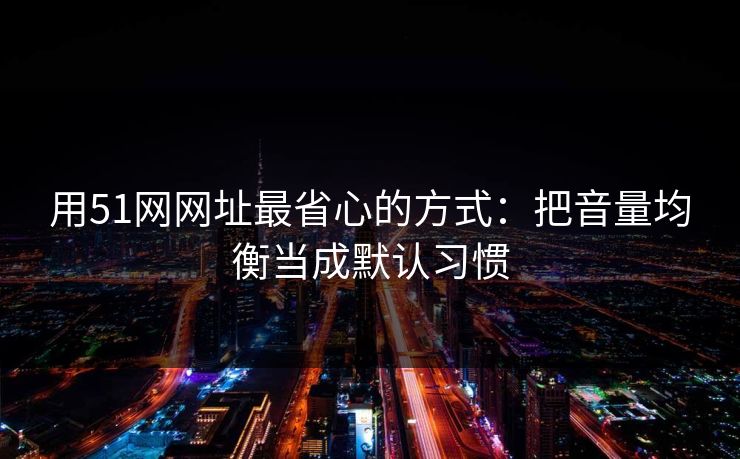 用51网网址最省心的方式：把音量均衡当成默认习惯