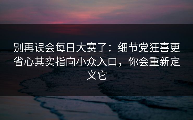 别再误会每日大赛了：细节党狂喜更省心其实指向小众入口，你会重新定义它