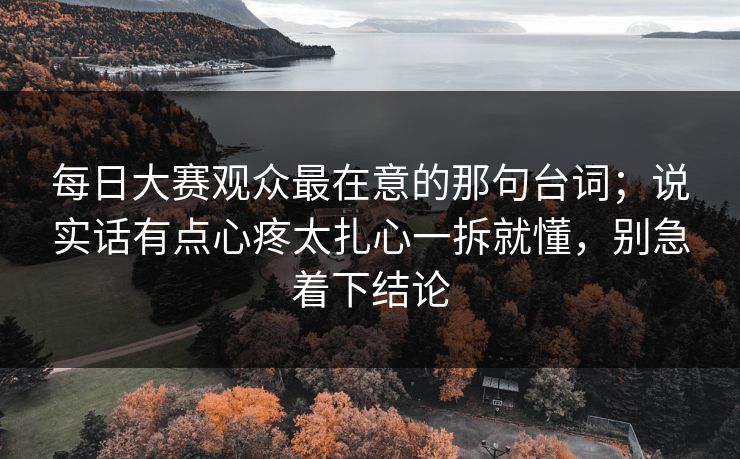每日大赛观众最在意的那句台词；说实话有点心疼太扎心一拆就懂，别急着下结论