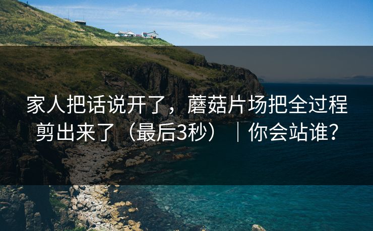 家人把话说开了，蘑菇片场把全过程剪出来了（最后3秒）｜你会站谁？