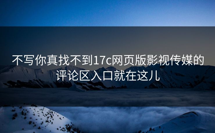 不写你真找不到17c网页版影视传媒的评论区入口就在这儿