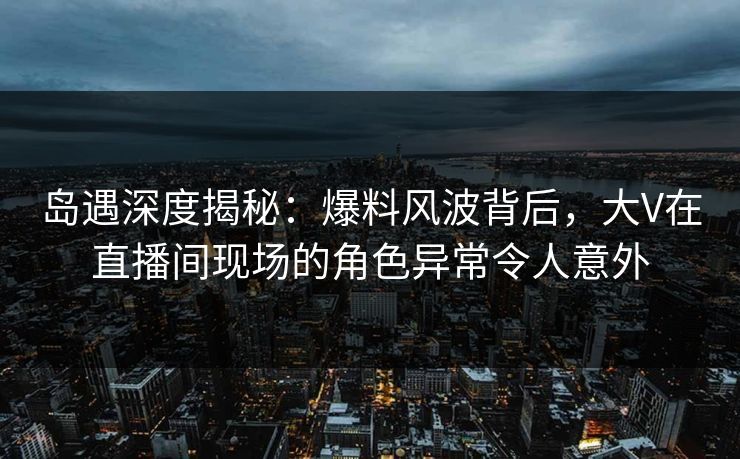 岛遇深度揭秘：爆料风波背后，大V在直播间现场的角色异常令人意外