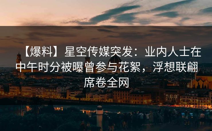 【爆料】星空传媒突发：业内人士在中午时分被曝曾参与花絮，浮想联翩席卷全网